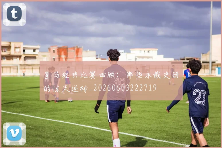 皇马经典比赛回顾:那些永载史册的惊天逆转_20260603222719