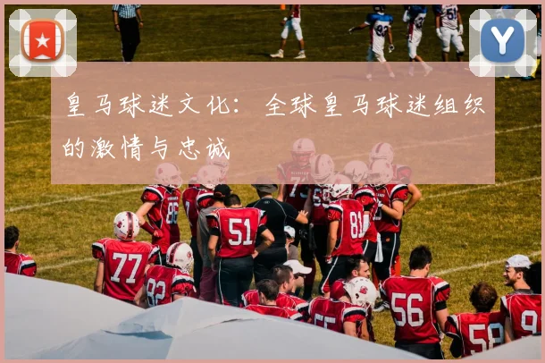 皇马球迷文化:全球皇马球迷组织的激情与忠诚