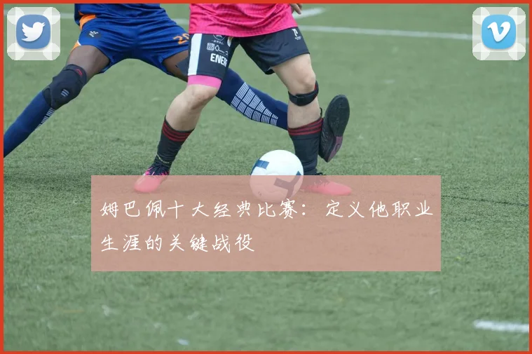姆巴佩十大经典比赛:定义他职业生涯的关键战役