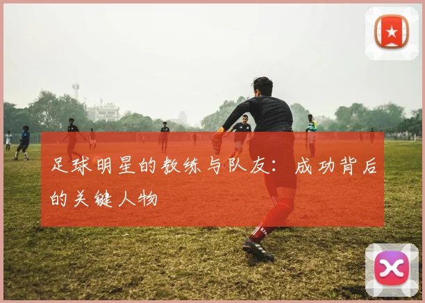 足球明星的教练与队友:成功背后的关键人物
