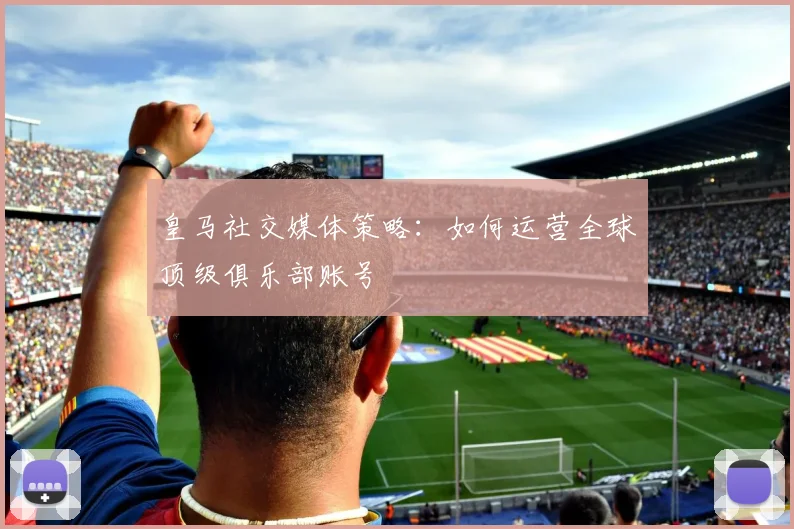 皇马社交媒体策略:如何运营全球顶级俱乐部账号