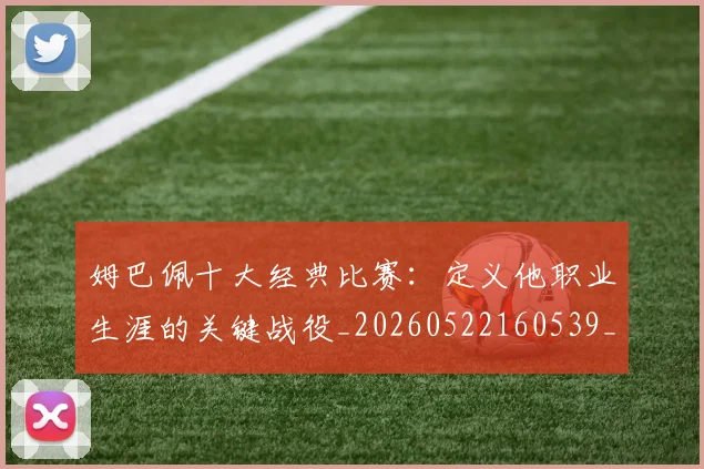 姆巴佩十大经典比赛:定义他职业生涯的关键战役_20260522160539_20260609132737